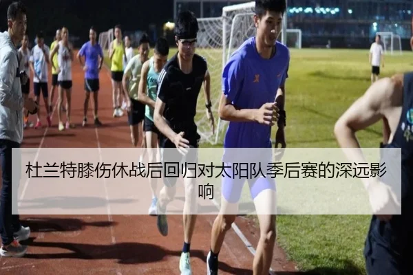 杜兰特膝伤休战后回归对太阳队季后赛的深远影响